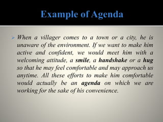  When a villager comes to a town or a city, he is
unaware of the environment. If we want to make him
active and confident, we would meet him with a
welcoming attitude, a smile, a handshake or a hug
so that he may feel comfortable and may approach us
anytime. All these efforts to make him comfortable
would actually be an agenda on which we are
working for the sake of his convenience.
 