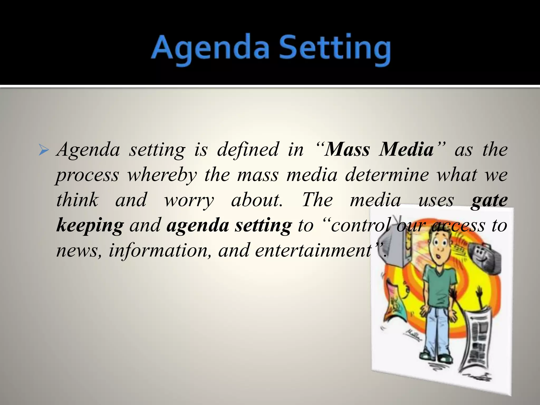  Agenda setting is defined in “Mass Media” as the
process whereby the mass media determine what we
think and worry about. The media uses gate
keeping and agenda setting to “control our access to
news, information, and entertainment”.
 
