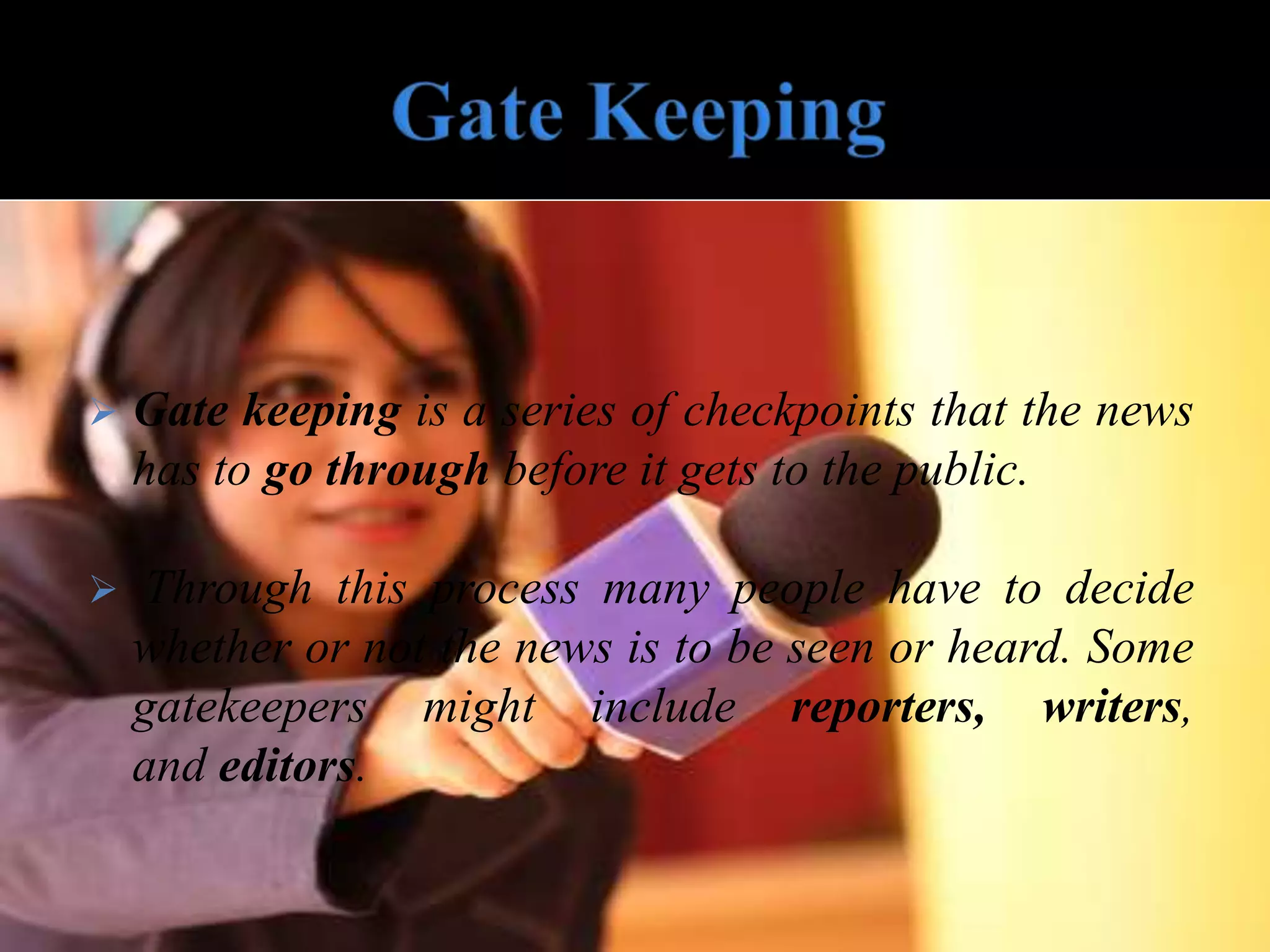  Gate keeping is a series of checkpoints that the news
has to go through before it gets to the public.
 Through this process many people have to decide
whether or not the news is to be seen or heard. Some
gatekeepers might include reporters, writers,
and editors.
 