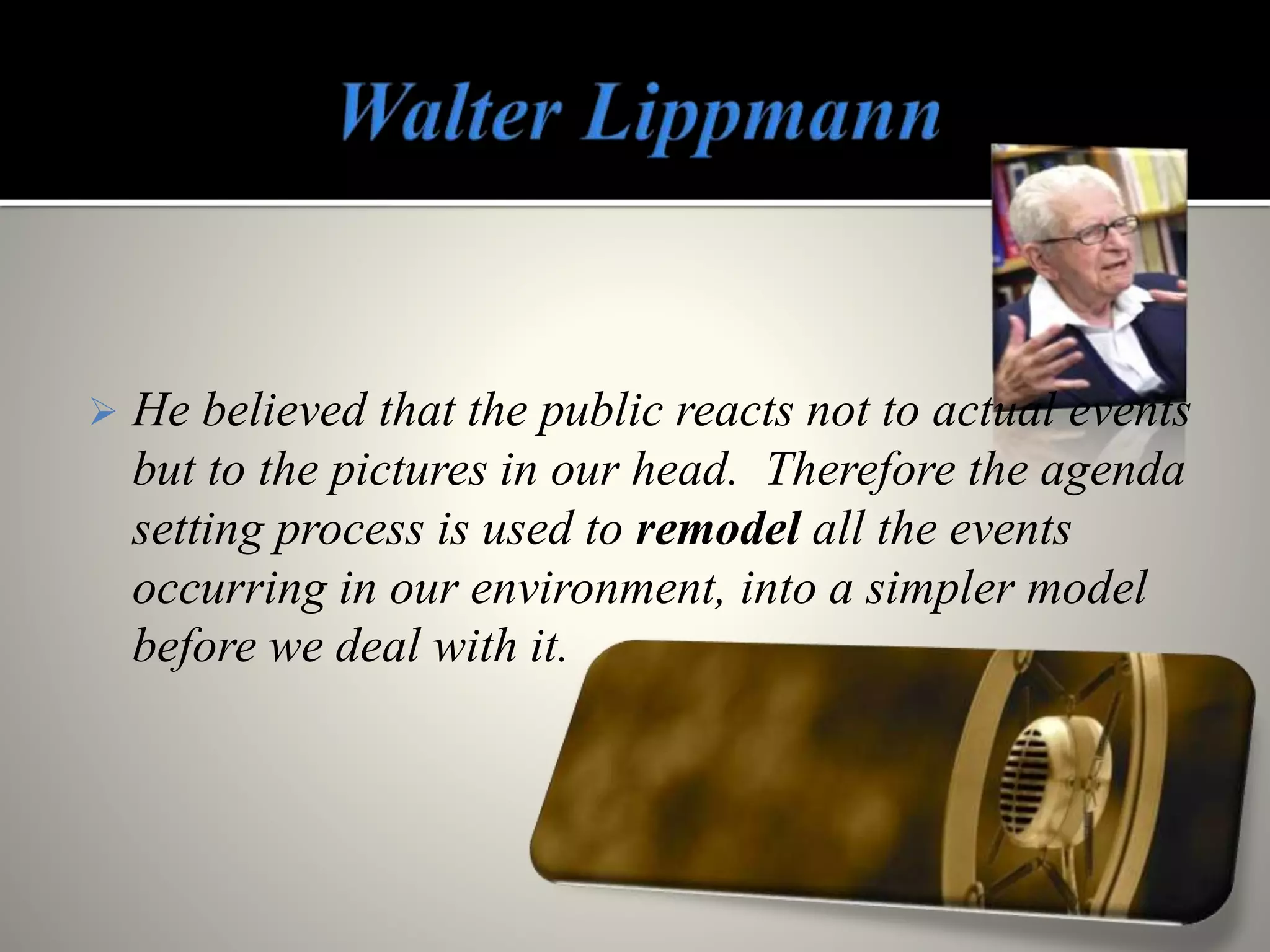  He believed that the public reacts not to actual events
but to the pictures in our head. Therefore the agenda
setting process is used to remodel all the events
occurring in our environment, into a simpler model
before we deal with it.
 