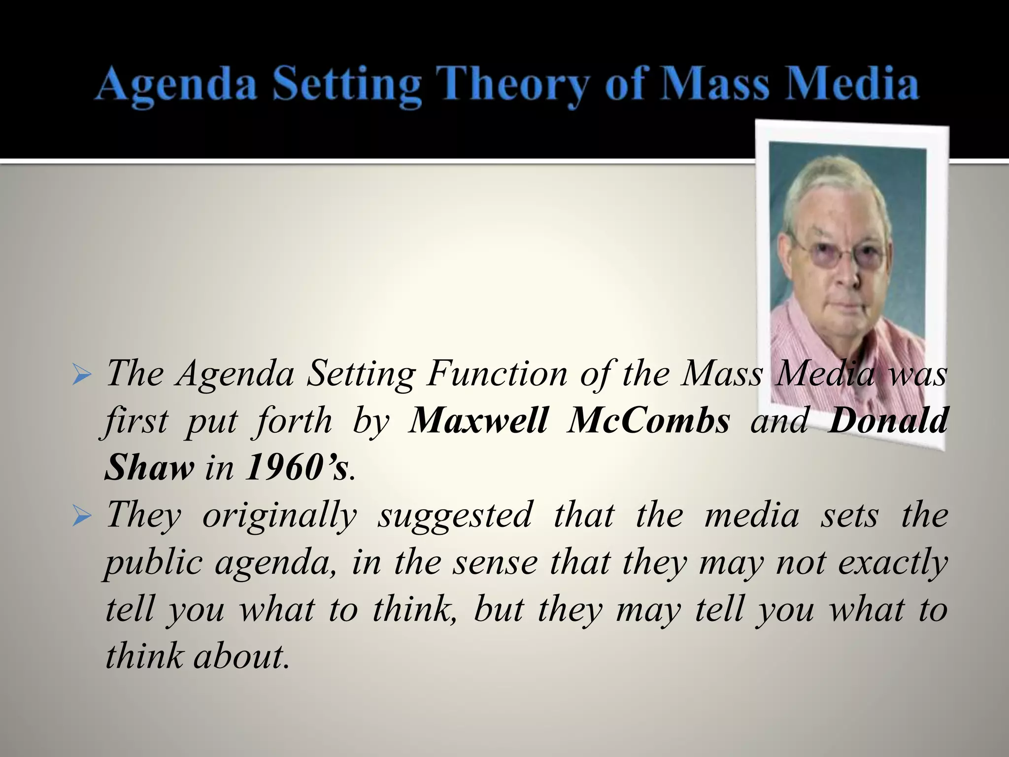  The Agenda Setting Function of the Mass Media was
first put forth by Maxwell McCombs and Donald
Shaw in 1960’s.
 They originally suggested that the media sets the
public agenda, in the sense that they may not exactly
tell you what to think, but they may tell you what to
think about.
 