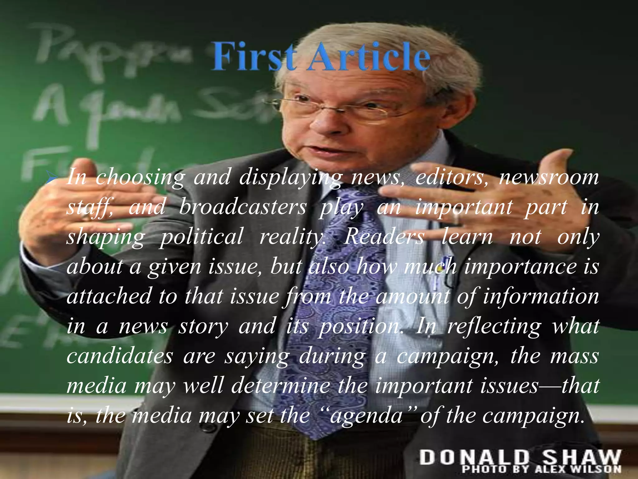  In choosing and displaying news, editors, newsroom
staff, and broadcasters play an important part in
shaping political reality. Readers learn not only
about a given issue, but also how much importance is
attached to that issue from the amount of information
in a news story and its position. In reflecting what
candidates are saying during a campaign, the mass
media may well determine the important issues—that
is, the media may set the “agenda’’of the campaign.
 