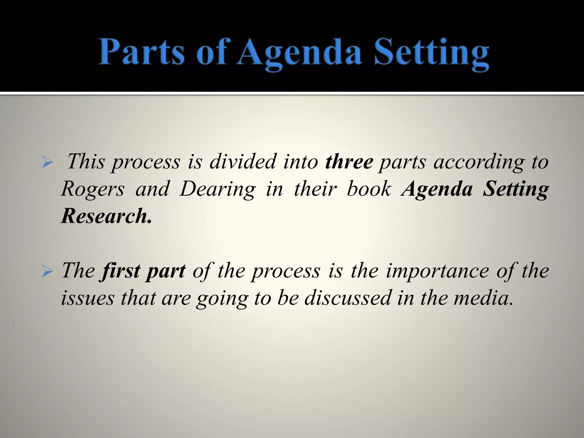  This process is divided into three parts according to
Rogers and Dearing in their book Agenda Setting
Research.
 The first part of the process is the importance of the
issues that are going to be discussed in the media.
 