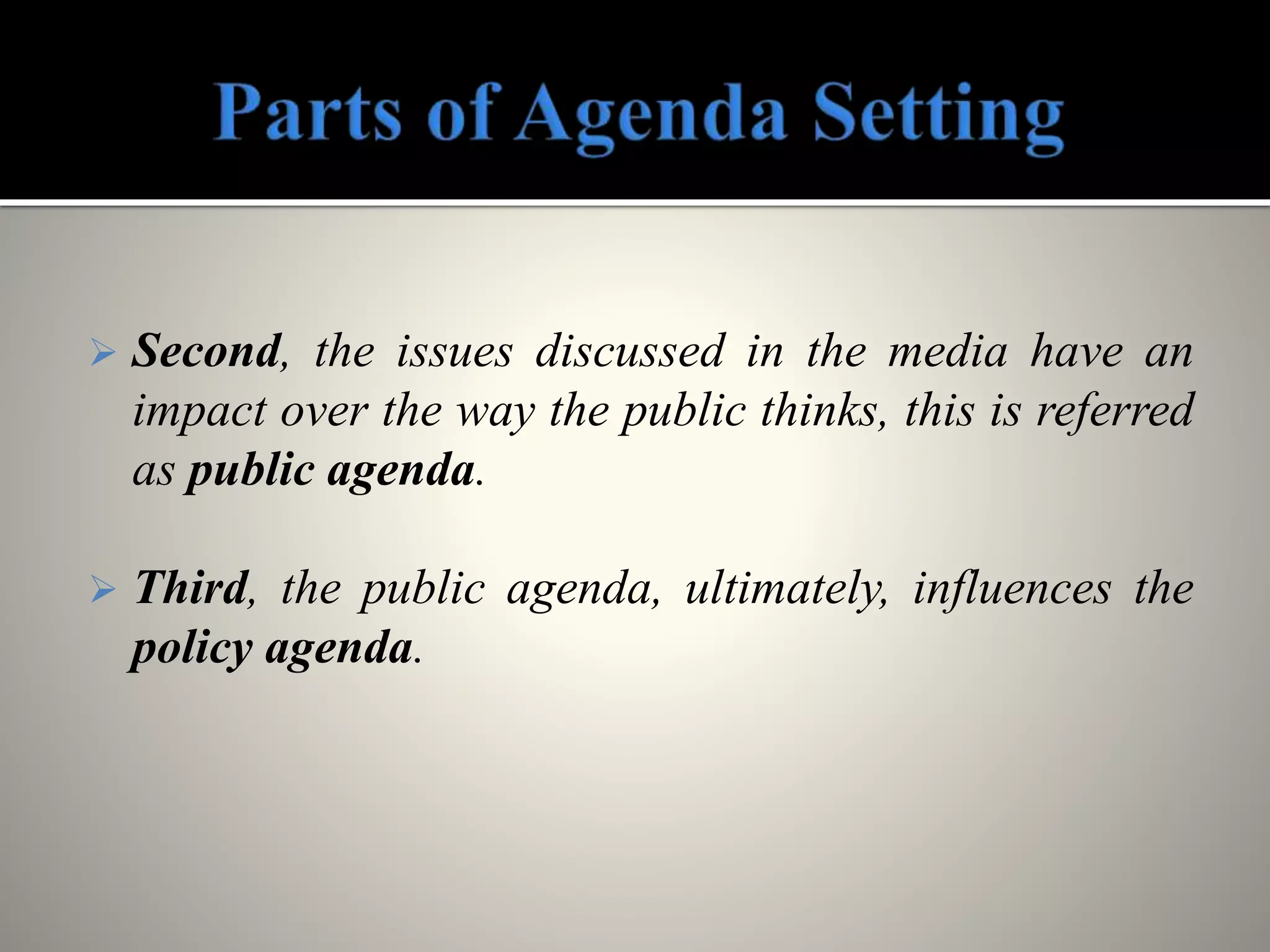  Second, the issues discussed in the media have an
impact over the way the public thinks, this is referred
as public agenda.
 Third, the public agenda, ultimately, influences the
policy agenda.
 
