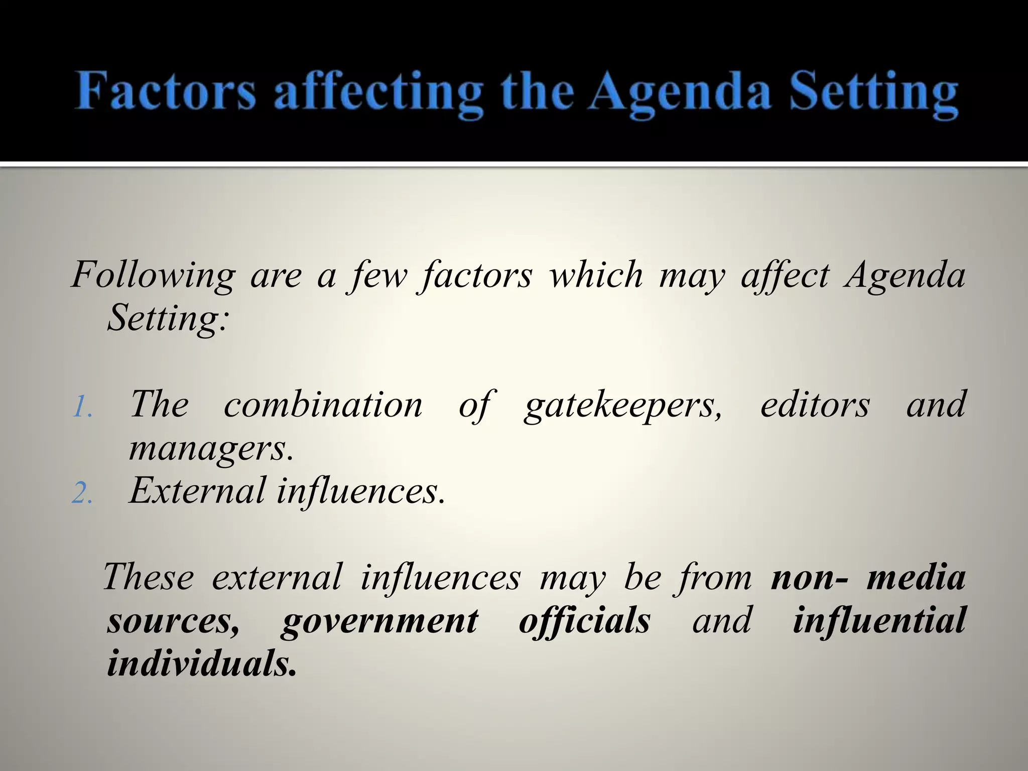 Following are a few factors which may affect Agenda
Setting:
1. The combination of gatekeepers, editors and
managers.
2. External influences.
These external influences may be from non- media
sources, government officials and influential
individuals.
 