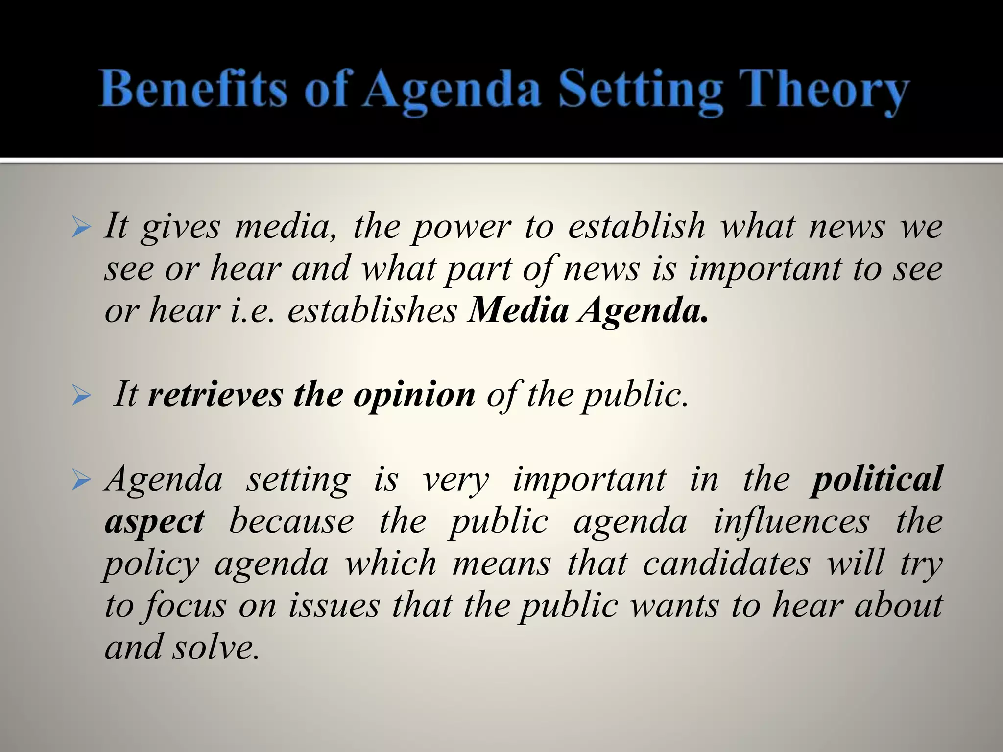  It gives media, the power to establish what news we
see or hear and what part of news is important to see
or hear i.e. establishes Media Agenda.
 It retrieves the opinion of the public.
 Agenda setting is very important in the political
aspect because the public agenda influences the
policy agenda which means that candidates will try
to focus on issues that the public wants to hear about
and solve.
 