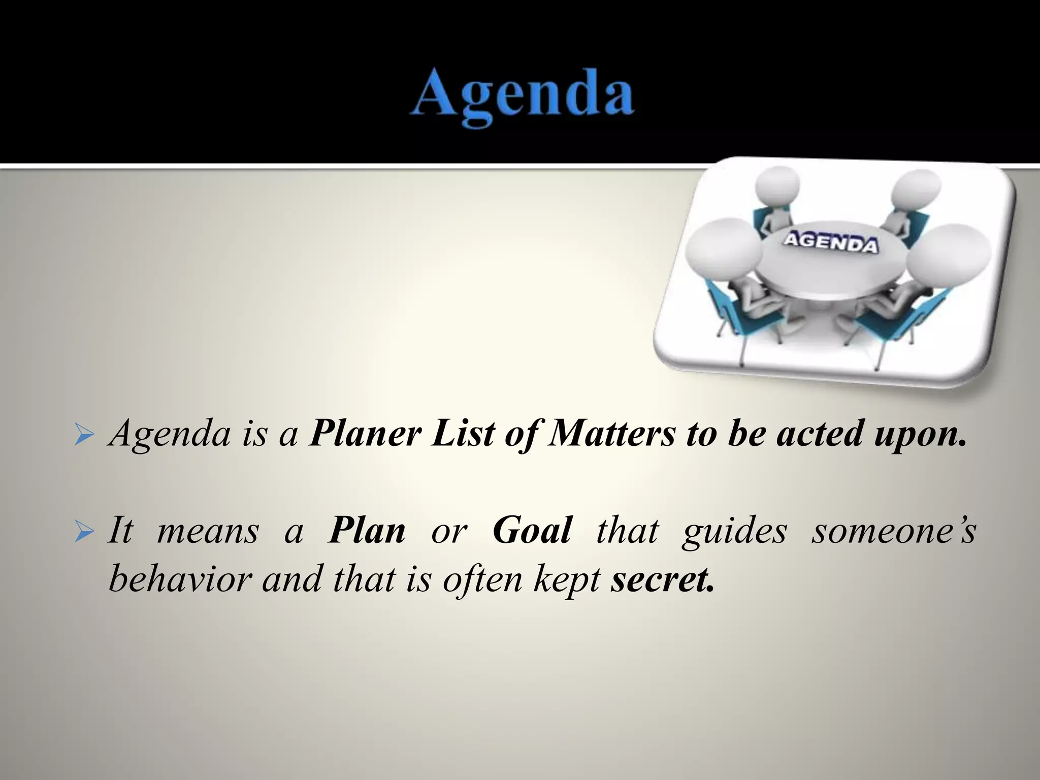  Agenda is a Planer List of Matters to be acted upon.
 It means a Plan or Goal that guides someone’s
behavior and that is often kept secret.
 