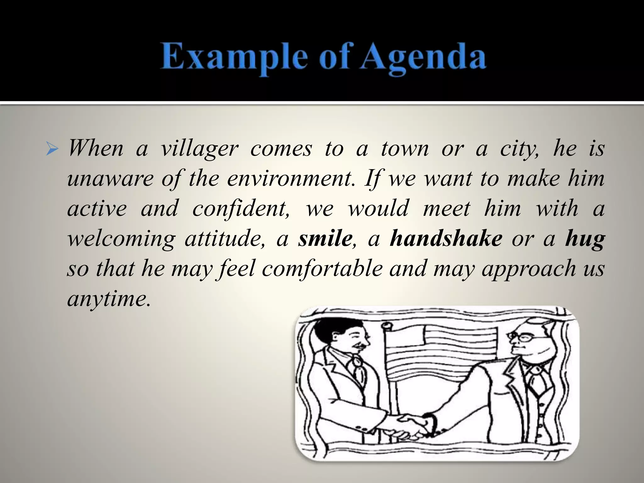  When a villager comes to a town or a city, he is
unaware of the environment. If we want to make him
active and confident, we would meet him with a
welcoming attitude, a smile, a handshake or a hug
so that he may feel comfortable and may approach us
anytime.
 