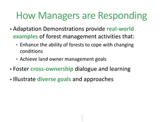 How Managers are Responding
 Adaptation Demonstrations provide real-world
examples of forest management activities that:
• Enhance the ability of forests to cope with changing
conditions
• Achieve land owner management goals
 Foster cross-ownership dialogue and learning
 Illustrate diverse goals and approaches
 