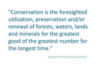 "Conservation is the foresighted
utilization, preservation and/or
renewal of forests, waters, lands
and minerals for the greatest
good of the greatest number for
the longest time."
Gifford Pinchot, Breaking New Ground
 