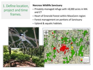 Norcross Wildlife Sanctuary
 Privately-managed refuge with >8,000 acres in MA
and CT
 Heart of Emerald Forest within MassConn region
 Forest management on portions of Sanctuary
 Upland & aquatic habitats
1. Define location,
project and time
frames.
 