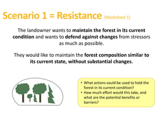 Scenario 1 = Resistance (Worksheet1)
The landowner wants to maintain the forest in its current
condition and wants to defend against changes from stressors
as much as possible.
They would like to maintain the forest composition similar to
its current state, without substantial changes.
• What actions could be used to hold the
forest in its current condition?
• How much effort would this take, and
what are the potential benefits or
barriers?
 