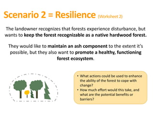 Scenario 2 = Resilience (Worksheet2)
The landowner recognizes that forests experience disturbance, but
wants to keep the forest recognizable as a native hardwood forest.
They would like to maintain an ash component to the extent it’s
possible, but they also want to promote a healthy, functioning
forest ecosystem.
• What actions could be used to enhance
the ability of the forest to cope with
change?
• How much effort would this take, and
what are the potential benefits or
barriers?
 
