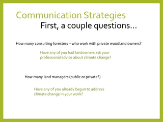 Communication Strategies
First, a couple questions…
How many consulting foresters – who work with private woodland owners?
Have any of you had landowners ask your
professional advice about climate change?
How many land managers (public or private?)
Have any of you already begun to address
climate change in your work?
 