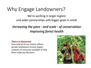 Why Engage Landowners?
We’re working in larger regions
and wider partnerships with bigger goals in mind:
Increasing the pace - and scale - of conservation
Improving forest health
Even with all of our historic efforts,
private landowners remain largely
unaware of resources available to help
them make key decisions
 