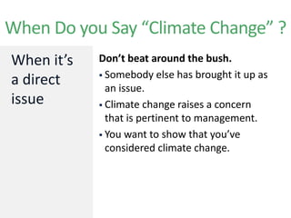 When it’s
a direct
issue
When Do you Say “Climate Change” ?
Don’t beat around the bush.
 Somebody else has brought it up as
an issue.
 Climate change raises a concern
that is pertinent to management.
 You want to show that you’ve
considered climate change.
 