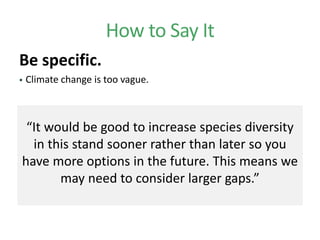 How to Say It
Be specific.
 Climate change is too vague.
“It would be good to increase species diversity
in this stand sooner rather than later so you
have more options in the future. This means we
may need to consider larger gaps.”
 