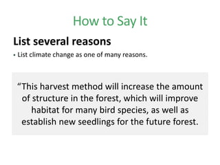 How to Say It
List several reasons
 List climate change as one of many reasons.
“This harvest method will increase the amount
of structure in the forest, which will improve
habitat for many bird species, as well as
establish new seedlings for the future forest.
 