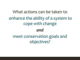 What actions can be taken to
enhance the ability of a system to
cope with change
and
meet conservation goals and
objectives?
 