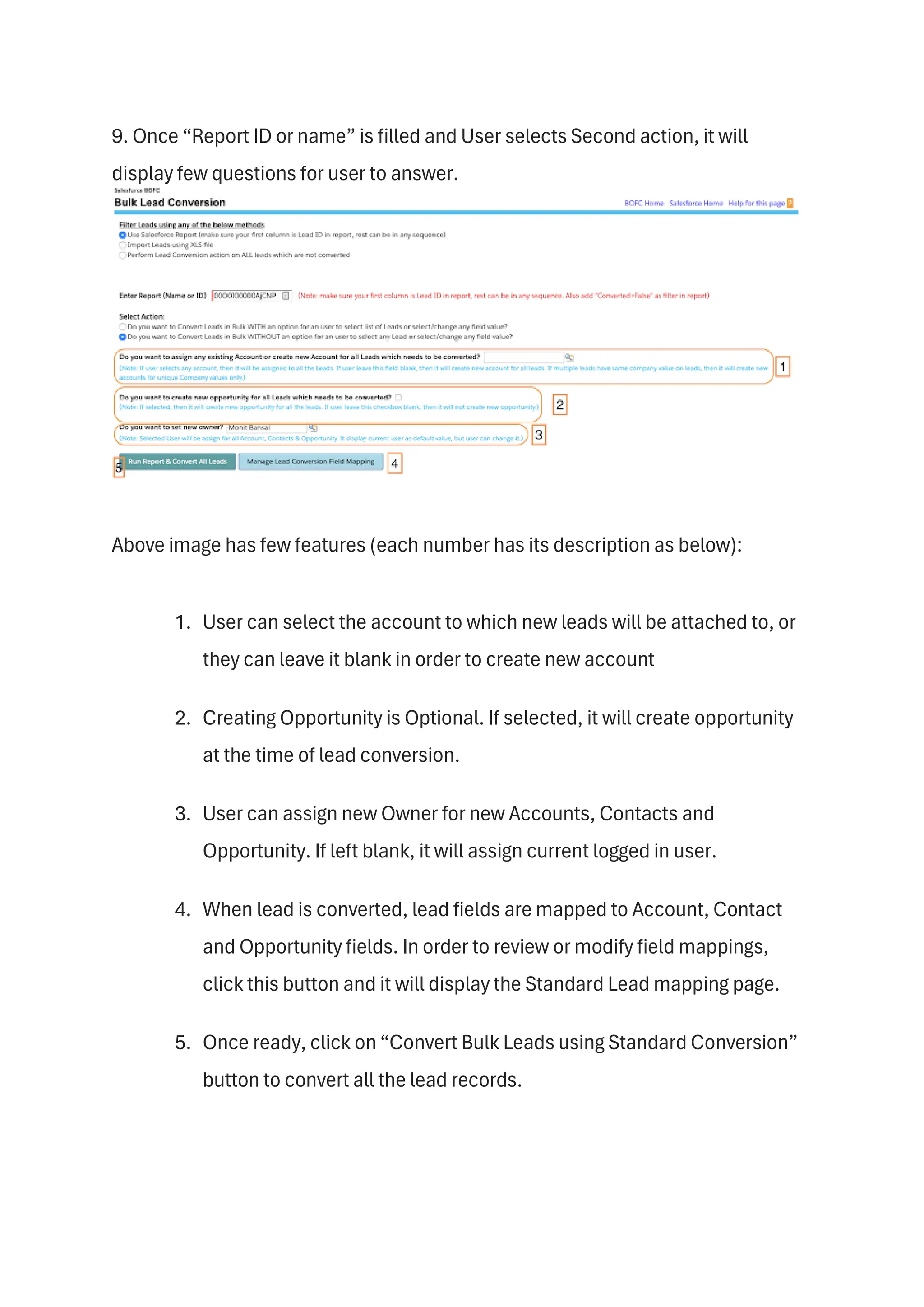 9. Once “Report ID or name” is filled and User selects Second action, it will
display few questions for user to answer.
Above image has few features (each number has its description as below):
1. User can select the account to which new leads will be attached to, or
they can leave it blank in order to create new account
2. Creating Opportunity is Optional. If selected, it will create opportunity
at the time of lead conversion.
3. User can assign new Owner for new Accounts, Contacts and
Opportunity. If left blank, it will assign current logged in user.
4. When lead is converted, lead fields are mapped to Account, Contact
and Opportunity fields. In order to review or modify field mappings,
click this button and it will display the Standard Lead mapping page.
5. Once ready, click on “Convert Bulk Leads using Standard Conversion”
button to convert all the lead records.
 