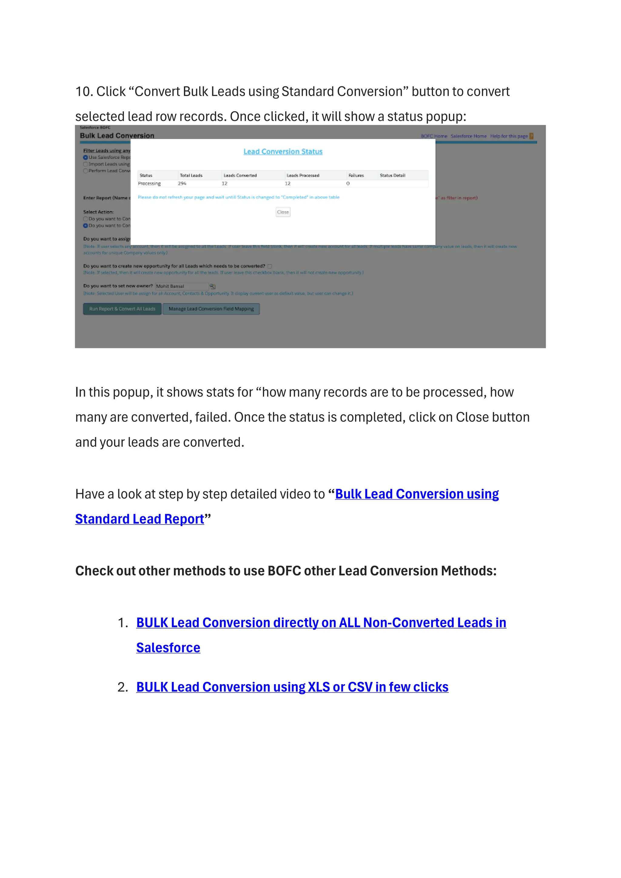 10. Click “Convert Bulk Leads using Standard Conversion” button to convert
selected lead row records. Once clicked, it will show a status popup:
In this popup, it shows stats for “how many records are to be processed, how
many are converted, failed. Once the status is completed, click on Close button
and your leads are converted.
Have a look at step by step detailed video to “Bulk Lead Conversion using
Standard Lead Report”
Check out other methods to use BOFC other Lead Conversion Methods:
1. BULK Lead Conversion directly on ALL Non-Converted Leads in
Salesforce
2. BULK Lead Conversion using XLS or CSV in few clicks
 