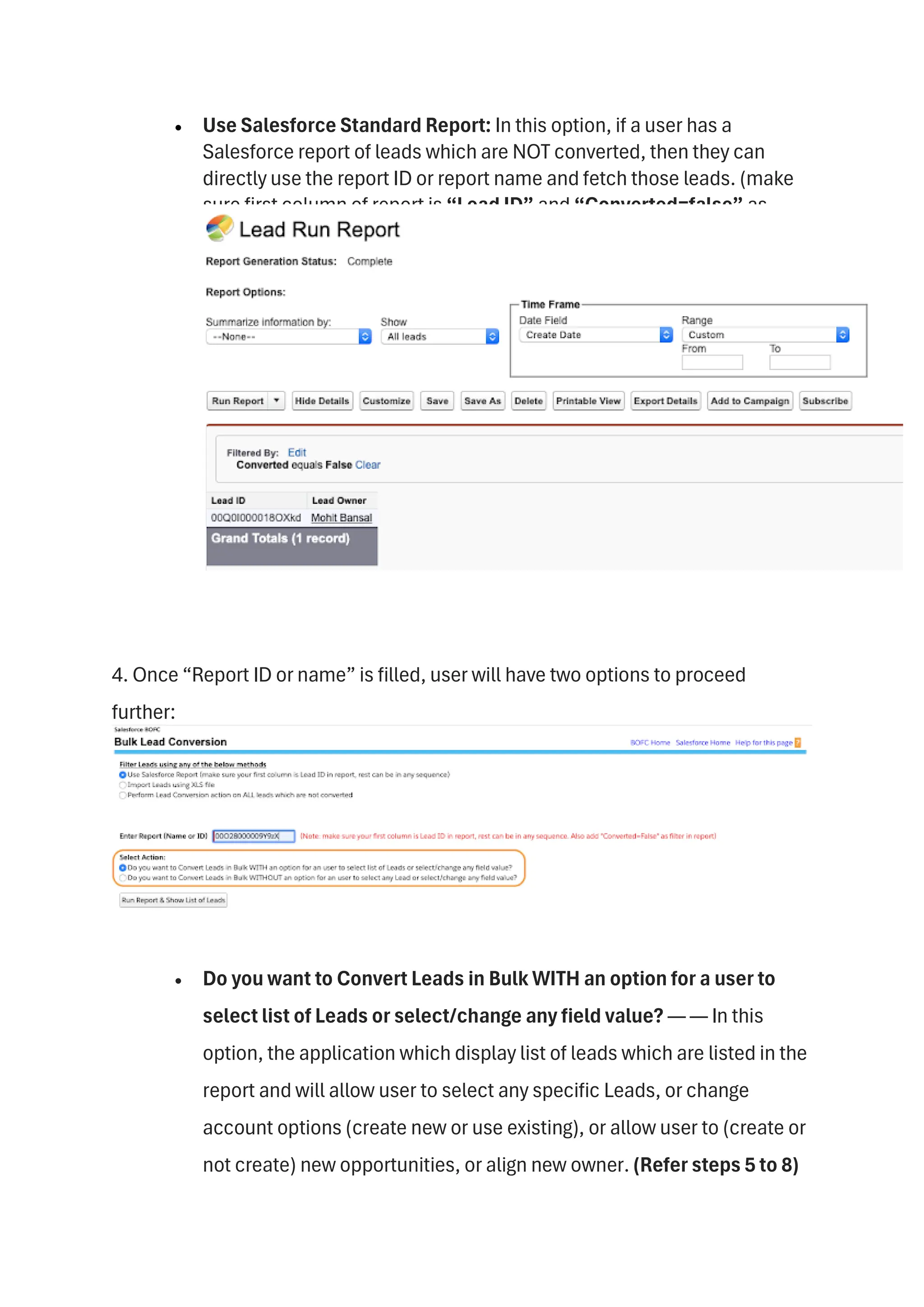 • Use Salesforce Standard Report: In this option, if a user has a
Salesforce report of leads which are NOT converted, then they can
directly use the report ID or report name and fetch those leads. (make
sure first column of report is “Lead ID” and “Converted=false” as
report filter. Check this sample screenshot.
4. Once “Report ID or name” is filled, user will have two options to proceed
further:
• Do you want to Convert Leads in Bulk WITH an option for a user to
select list of Leads or select/change any field value? — — In this
option, the application which display list of leads which are listed in the
report and will allow user to select any specific Leads, or change
account options (create new or use existing), or allow user to (create or
not create) new opportunities, or align new owner. (Refer steps 5 to 8)
 