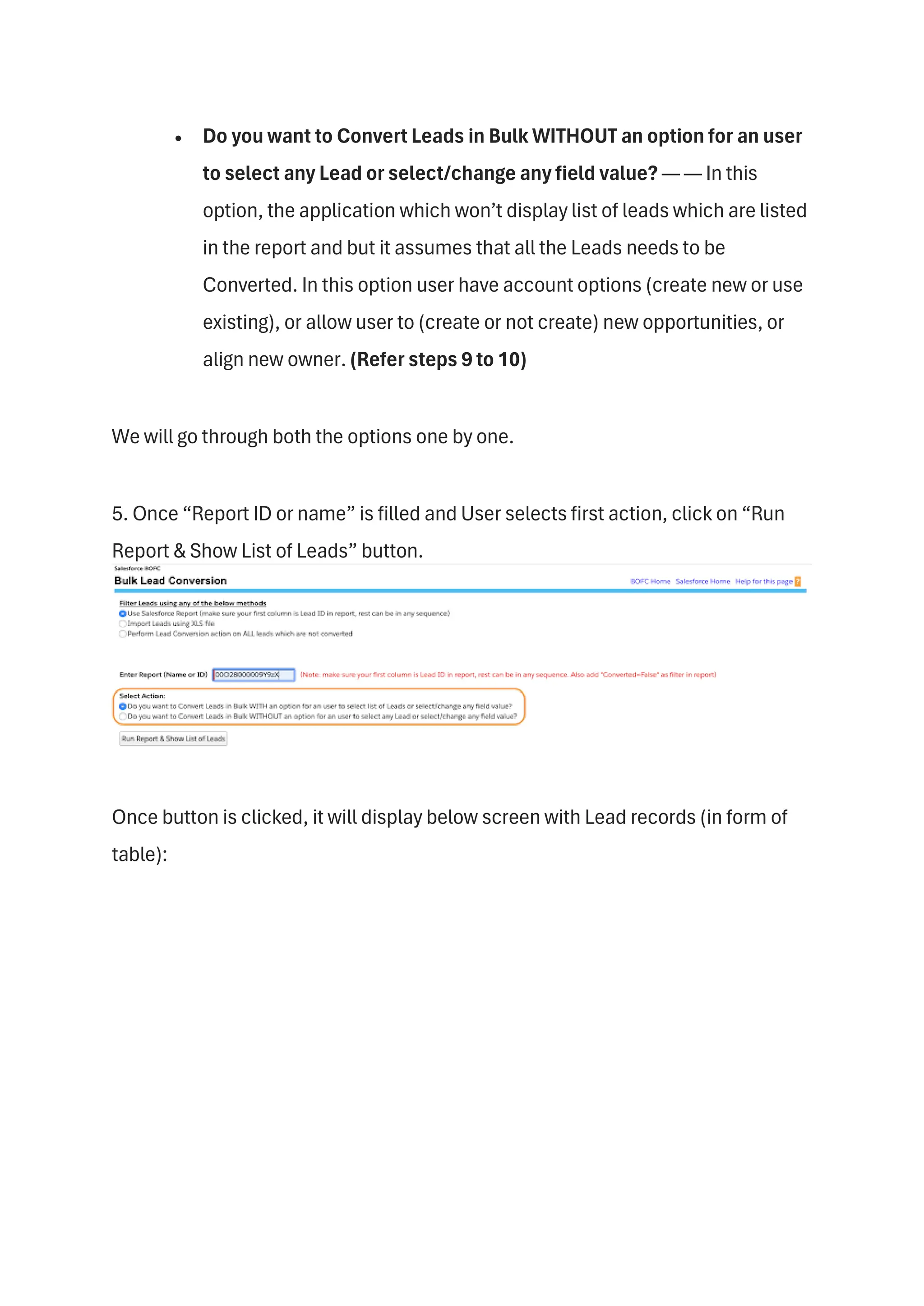 • Do you want to Convert Leads in Bulk WITHOUT an option for an user
to select any Lead or select/change any field value? — — In this
option, the application which won’t display list of leads which are listed
in the report and but it assumes that all the Leads needs to be
Converted. In this option user have account options (create new or use
existing), or allow user to (create or not create) new opportunities, or
align new owner. (Refer steps 9 to 10)
We will go through both the options one by one.
5. Once “Report ID or name” is filled and User selects first action, click on “Run
Report & Show List of Leads” button.
Once button is clicked, it will display below screen with Lead records (in form of
table):
 