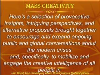 MASS CREATIVITY
One World, One Civilization, Seven Billion Human Building Blocks
Here’s a selection of provocative
insights, intriguing perspectives, and
alternative proposals brought together
to encourage and expand ongoing
public and global conversations about
the modern crises
and, specifically, to mobilize and
engage the creative intelligence of all
people in
 