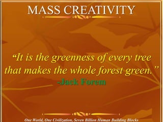 MASS CREATIVITY
One World, One Civilization, Seven Billion Human Building Blocks
“It is the greenness of every tree
that makes the whole forest green.”
-Jack Forem
 