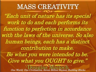 MASS CREATIVITY
One World, One Civilization, Seven Billion Human Building Blocks
“Each unit of nature has its special
work to do and each performs its
function to perfection in accordance
with the laws of the universe. So also
human beings, each has a distinct
contribution to make.
Be what you were intended to be.
Give what you OUGHT to give.”
-Douglas Malloch
 