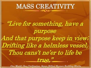 MASS CREATIVITY
One World, One Civilization, Seven Billion Human Building Blocks
“Live for something, have a
purpose
And that purpose keep in view;
Drifting like a helmless vessel,
Thou cans’t ne’er to life be
true.”
 