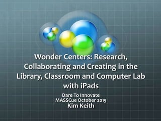 Wonder Centers: Research,
Collaborating and Creating in the
Library, Classroom and Computer Lab
with iPads
Dare To Innovate
MASSCue October 2015
Kim Keith
 