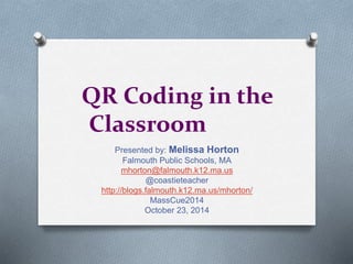 QR Coding in the 
Classroom 
Presented by: Melissa Horton 
Falmouth Public Schools, MA 
mhorton@falmouth.k12.ma.us 
@coastieteacher 
http://blogs.falmouth.k12.ma.us/mhorton/ 
MassCue2014 
October 23, 2014 
 
