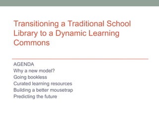 Transitioning a Traditional School
Library to a Dynamic Learning
Commons

AGENDA
Why a new model?
Going bookless
Curated learning resources
Building a better mousetrap
Predicting the future
 