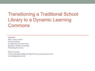 Transitioning a Traditional School
Library to a Dynamic Learning
Commons

AGENDA
Why a new model?
Going bookless
Curated learning resources
Building a better mousetrap
Predicting the future

Robin Cicchetti
Concord-Carlisle Regional High School Learning Commons
rcicchetti@colonial.net
 