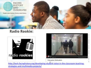 Radio Rookies 
http://youtu.be/10p73kFgYF0 
http://tech.facinghistory.org/developing-student-voice-in-the-classroom-teaching-strategies- 
and-multimedia-projects/ 
 