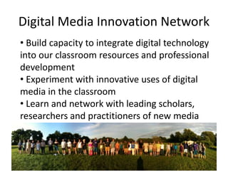 Digital Media Innovation Network 
• Build capacity to integrate digital technology 
into our classroom resources and professional 
development 
• Experiment with innovative uses of digital 
media in the classroom 
• Learn and network with leading scholars, 
researchers and practitioners of new media 
 