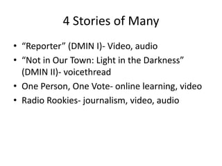 4 Stories of Many 
• “Reporter” (DMIN I)- Video, audio 
• “Not in Our Town: Light in the Darkness” 
(DMIN II)- voicethread 
• One Person, One Vote- online learning, video 
• Radio Rookies- journalism, video, audio 
 