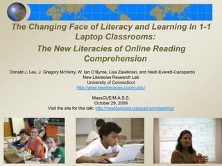 The Changing Face of Literacy and Learning In 1-1 Laptop Classrooms:   The New Literacies of Online Reading Comprehension   Donald J. Leu, J. Gregory McVerry, W. Ian O’Byrne, Lisa Zawilinski, and Heidi Everett-Cacopardo New Literacies Research Lab University of Connecticut http://www.newliteracies.uconn.edu/ MassCUE/M.A.S.S. October 29, 2009 Visit the site for this talk: http://newliteracies.typepad.com/tackling/keynote.html 
