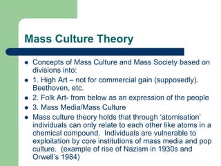 Mass Culture Theory
 Concepts of Mass Culture and Mass Society based on
divisions into:
 1. High Art – not for commercial gain (supposedly).
Beethoven, etc.
 2. Folk Art- from below as an expression of the people
 3. Mass Media/Mass Culture
 Mass culture theory holds that through ‘atomisation’
individuals can only relate to each other like atoms in a
chemical compound. Individuals are vulnerable to
exploitation by core institutions of mass media and pop
culture. (example of rise of Nazism in 1930s and
Orwell’s 1984)
 