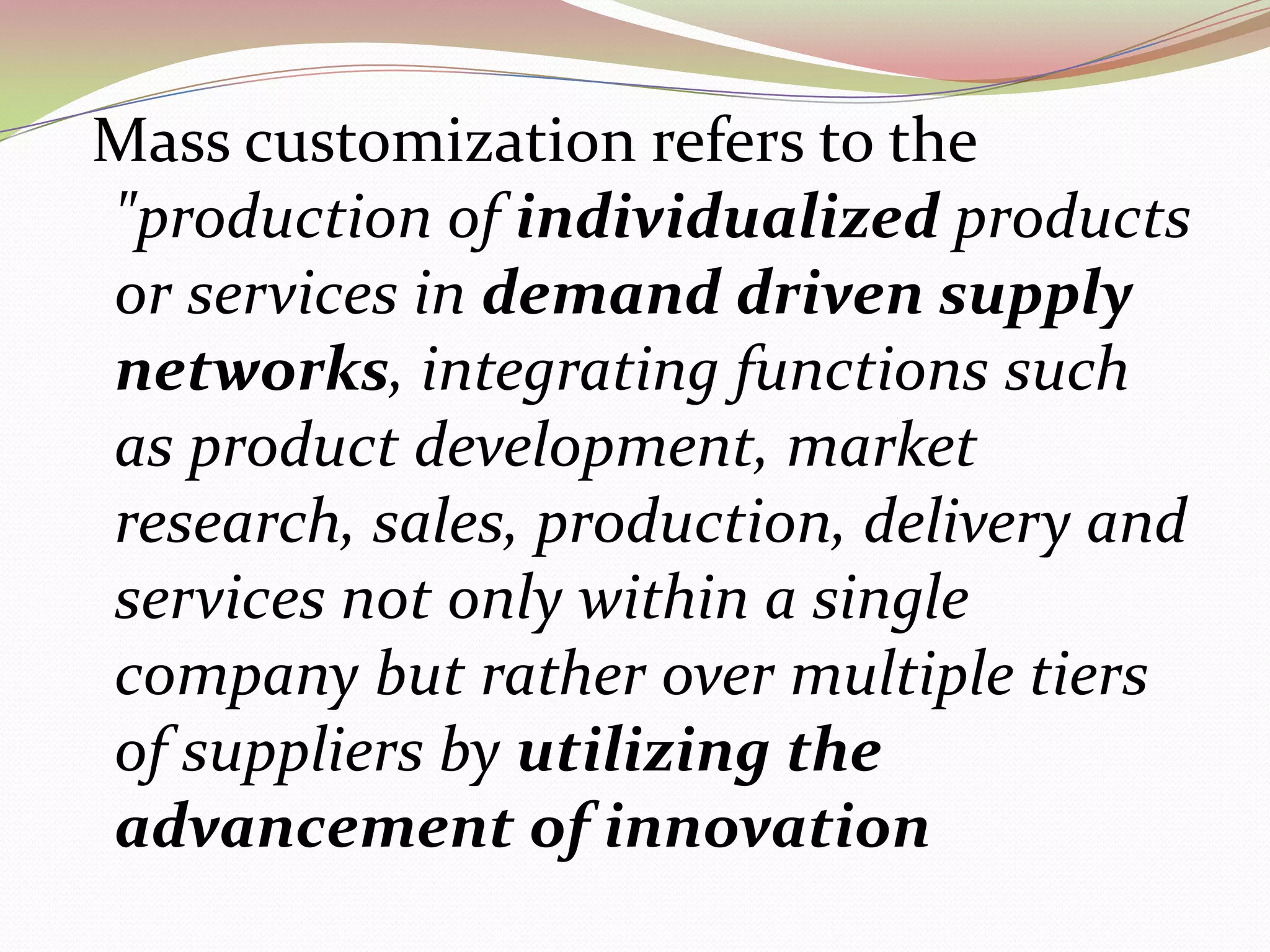 Mass customization refers to the &quot;production of individualized products or services in demand driven supply networks, integrating functions such as product development, market research, sales, production, delivery and services not only within a single company but rather over multiple tiers of suppliers by utilizing the advancement of innovation 