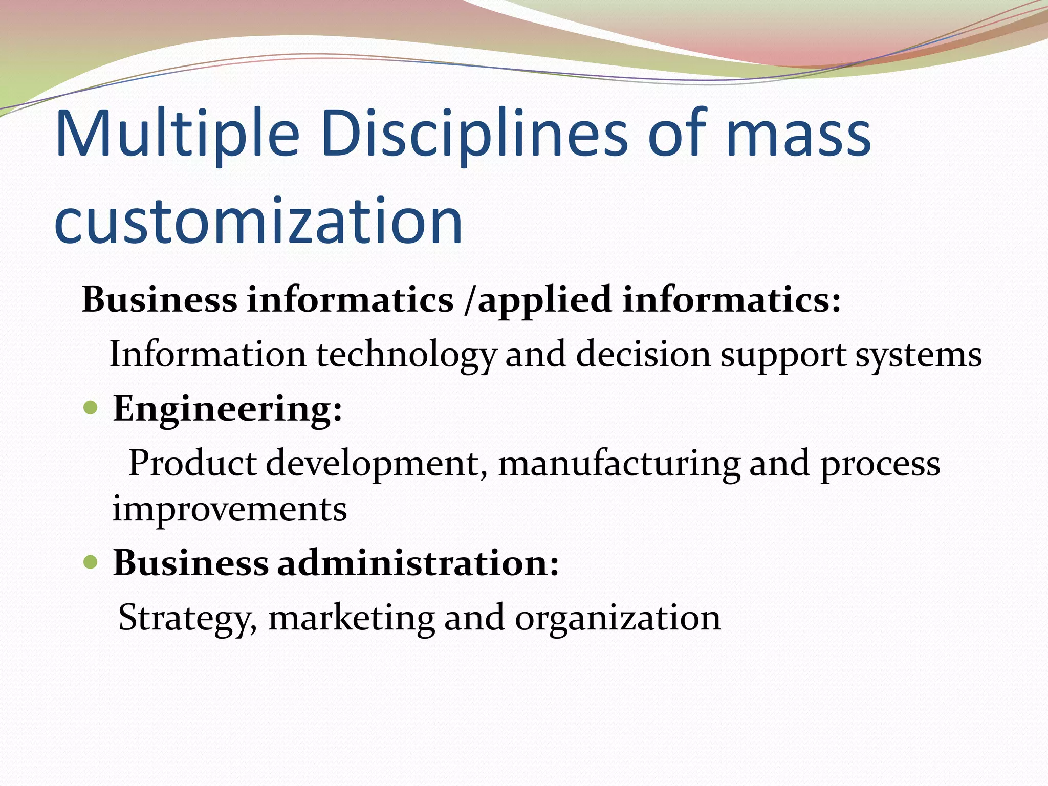 Multiple Disciplines of mass customizationBusiness informatics /applied informatics:   Information technology and decision support systemsEngineering:     Product development, manufacturing and process improvementsBusiness administration:    Strategy, marketing and organization