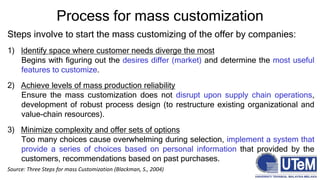 Process for mass customization
Steps involve to start the mass customizing of the offer by companies:
1) Identify space where customer needs diverge the most
Begins with figuring out the desires differ (market) and determine the most useful
features to customize.
2) Achieve levels of mass production reliability
Ensure the mass customization does not disrupt upon supply chain operations,
development of robust process design (to restructure existing organizational and
value-chain resources).
3) Minimize complexity and offer sets of options
Too many choices cause overwhelming during selection, implement a system that
provide a series of choices based on personal information that provided by the
customers, recommendations based on past purchases.
Source: Three Steps for mass Customization (Blackman, S., 2004)
 