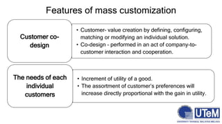 Features of mass customization
• Customer– value creation by defining, configuring,
matching or modifying an individual solution.
• Co-design – performed in an act of company-to-
customer interaction and cooperation.
Customer co-
design
• Increment of utility of a good.
• The assortment of customer’s preferences will
increase directly proportional with the gain in utility.
The needs of each
individual
customers
 