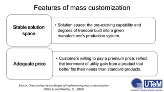 Features of mass customization
• Solution space: the pre-existing capability and
degrees of freedom built into a given
manufacturer’s production system.
Stable solution
space
• Customers willing to pay a premium price: reflect
the increment of utility gain from a product that
better fits their needs than standard products.
Adequate price
Source: Overcoming the challenges of implementing mass customization
(Piller, F. and Walcher, D. , 2004)
 