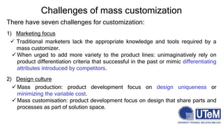 Challenges of mass customization
There have seven challenges for customization:
1) Marketing focus
 Traditional marketers lack the appropriate knowledge and tools required by a
mass customizer.
 When urged to add more variety to the product lines: unimaginatively rely on
product differentiation criteria that successful in the past or mimic differentiating
attributes introduced by competitors.
2) Design culture
 Mass production: product development focus on design uniqueness or
minimizing the variable cost.
 Mass customisation: product development focus on design that share parts and
processes as part of solution space.
 