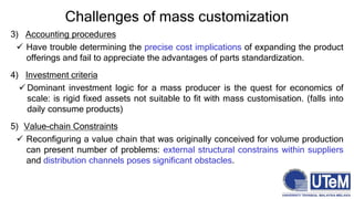 Challenges of mass customization
3) Accounting procedures
 Have trouble determining the precise cost implications of expanding the product
offerings and fail to appreciate the advantages of parts standardization.
4) Investment criteria
 Dominant investment logic for a mass producer is the quest for economics of
scale: is rigid fixed assets not suitable to fit with mass customisation. (falls into
daily consume products)
5) Value-chain Constraints
 Reconfiguring a value chain that was originally conceived for volume production
can present number of problems: external structural constrains within suppliers
and distribution channels poses significant obstacles.
 