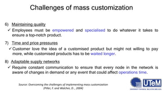 Challenges of mass customization
6) Maintaining quality
 Employees must be empowered and specialised to do whatever it takes to
ensure a top-notch product.
7) Time and price pressures
 Customer love the idea of a customised product but might not willing to pay
more, while customised products has to be waited longer.
8) Adaptable supply networks
 Require constant communication to ensure that every node in the network is
aware of changes in demand or any event that could affect operations time.
Source: Overcoming the challenges of implementing mass customization
(Piller, F. and Walcher, D. , 2004)
 