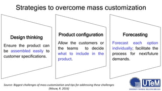 Strategies to overcome mass customization
Design thinking
Ensure the product can
be assembled easily to
customer specifications.
Product configuration
Allow the customers or
the teams to decide
what to include in the
product.
Forecasting
Forecast each option
individually; facilitate the
process for next/future
demands.
Source: Biggest challenges of mass customization and tips for addressing these challenges
(Mouw, R. 2016)
 