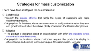 There have four strategies for customization:
1) Collaborative
 Identify the precise offering that fulfils the needs of customers and make
customised products.
 Appropriate for business whose customers cannot easily articulate what they want
and grow frustrated when there have plenty of selection. Ex: Glasses/Sunglasses
2) Adaptive
 The product is designed based on customisation with offer one standard where
the user can alter themselves.
 Appropriate for business whose customers request the product to display in
different ways and existing technology require for customisation. Ex: Light
Strategies for mass customization
 